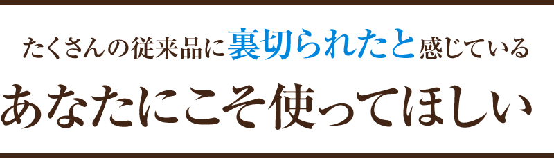 たくさんの従来品に裏切られたと感じているあなたにこそ使ってほしい！