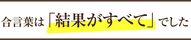 合言葉は「結果がすべて」でした