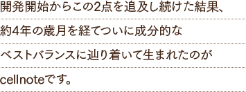 開発開始からこの2点を追及し続けた結果、約4年の歳月を経てついに成分的なベストバランスに辿り着いて生まれたのがcellnoteです。