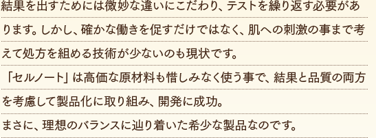 結果を出すためには微妙な違いにこだわり、テストを繰り返す必要があります。しかし、確かな働きを促すだけではなく、肌への刺激の事まで考えて処方を組める技術が少ないのも現状です。「セルノート」は高価な原材料も惜しみなく使う事で、結果と品質の両方を考慮して製品化に取り組み、開発に成功。まさに、理想のバランスに辿り着いた希少な製品なのです。