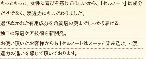 もっともっと、女性に喜びを感じてほしいから、「セルノート」は成分だけでなく、浸透力にもこだわりました。選びぬかれた有用成分を角質層の奥までしっかり届ける、独自の深層ケア技術を新開発。お使い頂いたお客様からも「セルノートはスーッと染み込む」と浸透力の違いを感じて頂いております。