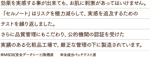 効果を実感する事が出来ても、お肌に刺激があってはいけません。「セルノート」はリスクを極力減らして、実感を追及するためのテストを繰り返しました。さらに品質管理にもこだわり、公的機関の認証を受けた実績のある化粧品工場で、厳正な管理の下に製造されています。