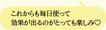 これからも毎日使って効果が出るのがとっても楽しみ?