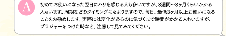 初めてお使いになった翌日にハリを感じる人も多いですが、3週間～3ヶ月くらいかかる人もいます。周期などのタイミングにもよりますので、毎日、最低3ヶ月以上お使いになることをお勧めします。実際には変化があるのに気づくまで時間がかかる人もいますが、ブラジャーをつけた時など、注意して見てみてください。