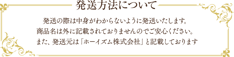 発送方法について 発送の際は中身がわからないように発送いたします。商品名は外に記載されておりませんのでご安心ください。また、発送元は「ホーイズム株式会社」と記載しております。