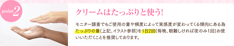 point2 クリームはたっぷりと使う! モニター調査でもご使用の量や頻度によって実感度が変わってくる傾向にある為 たっぷりの量(上記、イラスト参照)を1日2回(毎晩、朝難しければ夜のみ１回)お使いいただくことを推奨しております。