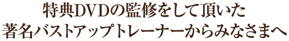 特典DVDの監修をして頂いたバストアップトレーナーからみなさまへ