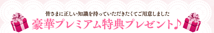 皆さまに正しい知識を持っていただきたくてご用意しました 豪華プレミアム特典プレゼント♪