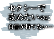 セクシーで攻めたいのに自信が持てない…