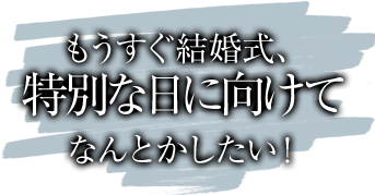 もうすぐ結婚式、特別な日に向けてなんとかしたい！